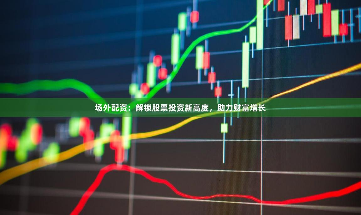 场外配资：解锁股票投资新高度，助力财富增长