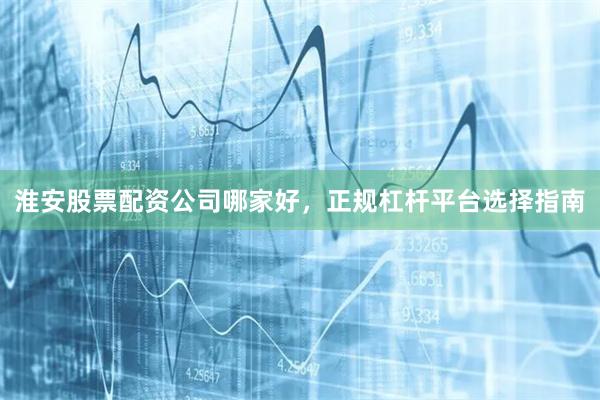 淮安股票配资公司哪家好，正规杠杆平台选择指南