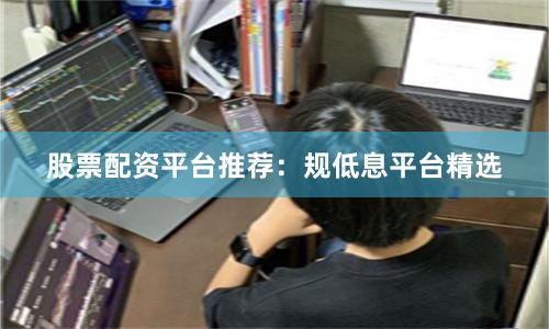 股票配资平台推荐：规低息平台精选